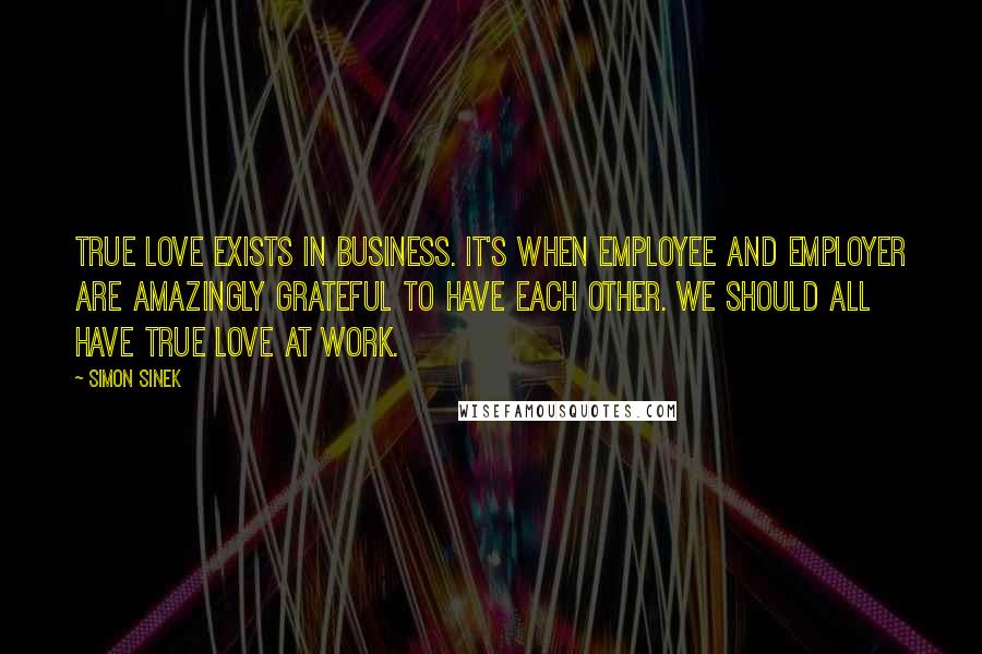 Simon Sinek Quotes: True love exists in business. It's when Employee and Employer are amazingly grateful to have each other. We should all have true love at work.