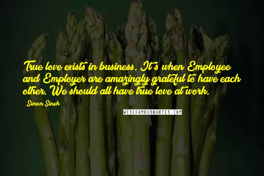 Simon Sinek Quotes: True love exists in business. It's when Employee and Employer are amazingly grateful to have each other. We should all have true love at work.