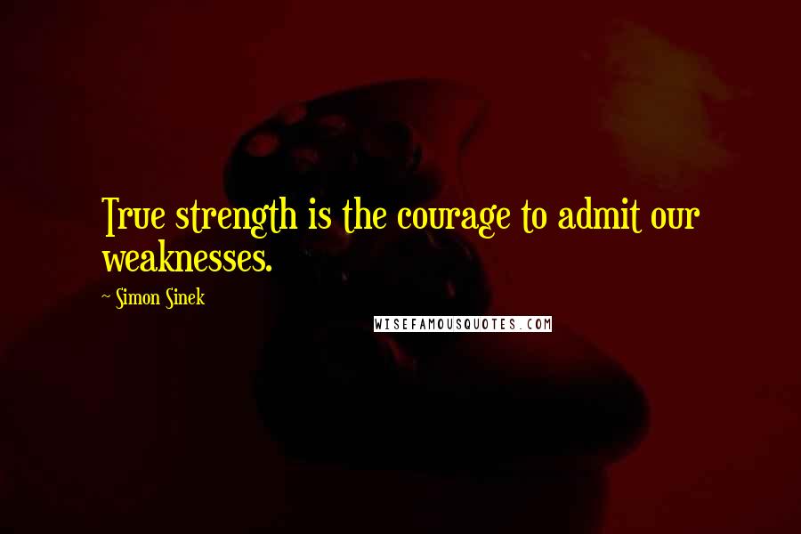 Simon Sinek Quotes: True strength is the courage to admit our weaknesses.