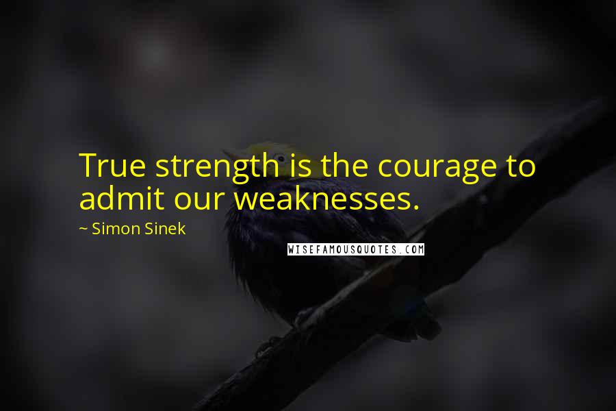 Simon Sinek Quotes: True strength is the courage to admit our weaknesses.