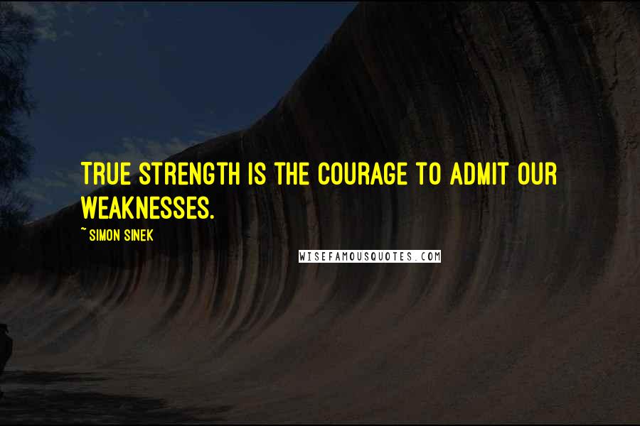 Simon Sinek Quotes: True strength is the courage to admit our weaknesses.