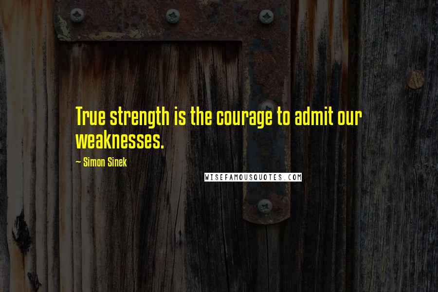 Simon Sinek Quotes: True strength is the courage to admit our weaknesses.