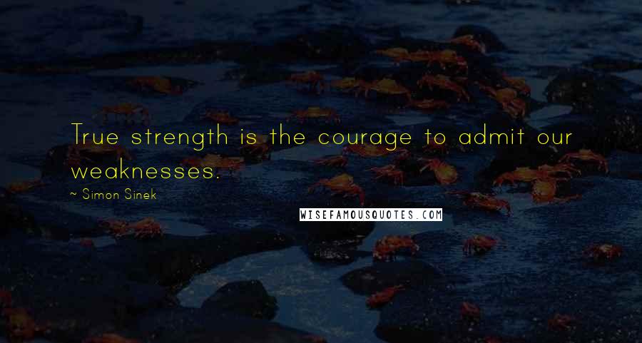 Simon Sinek Quotes: True strength is the courage to admit our weaknesses.