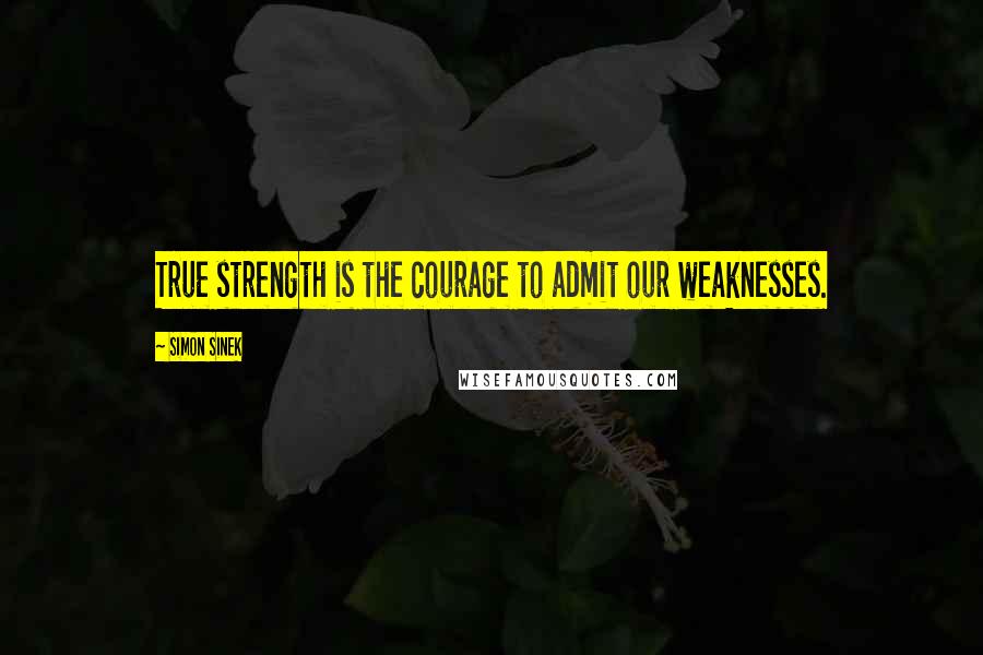 Simon Sinek Quotes: True strength is the courage to admit our weaknesses.