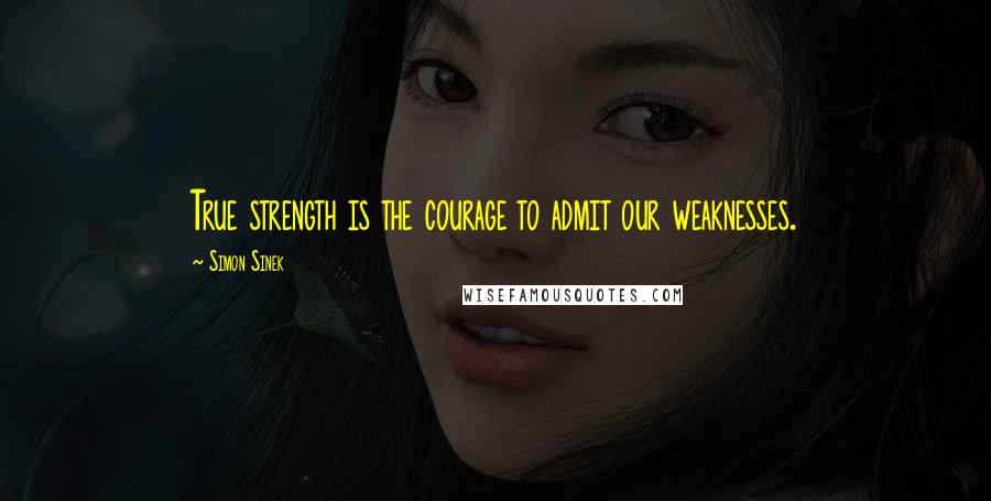 Simon Sinek Quotes: True strength is the courage to admit our weaknesses.