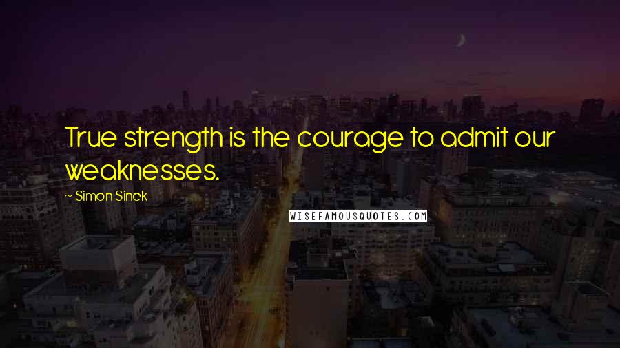 Simon Sinek Quotes: True strength is the courage to admit our weaknesses.