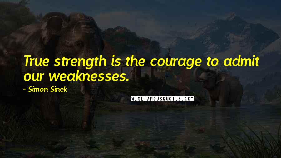 Simon Sinek Quotes: True strength is the courage to admit our weaknesses.