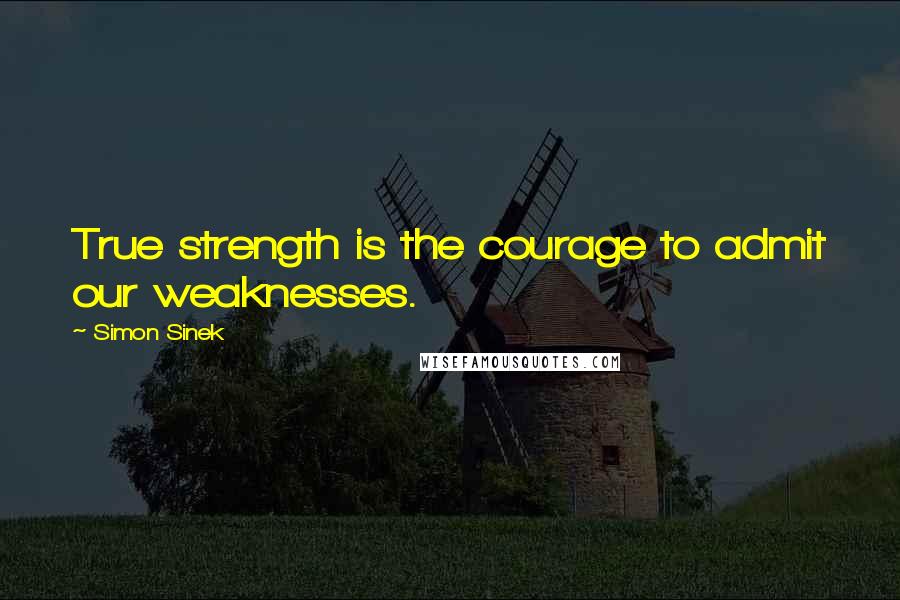 Simon Sinek Quotes: True strength is the courage to admit our weaknesses.