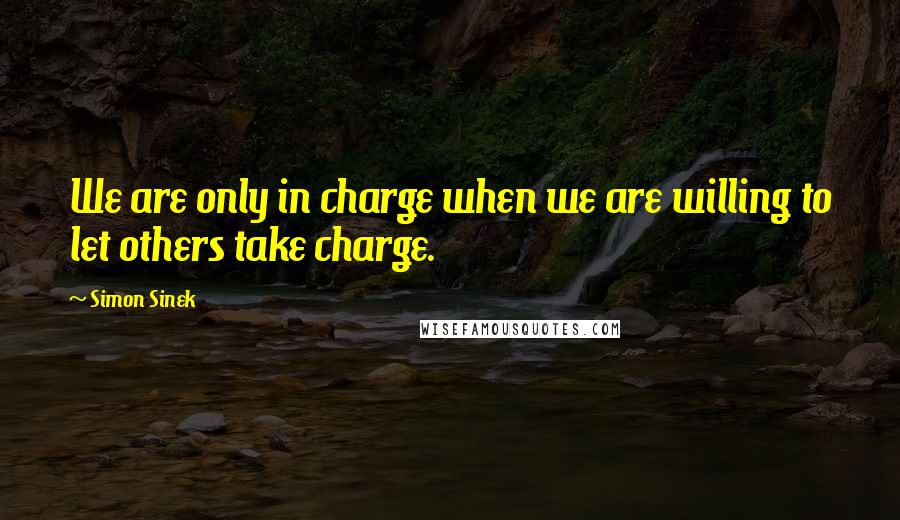 Simon Sinek Quotes: We are only in charge when we are willing to let others take charge.