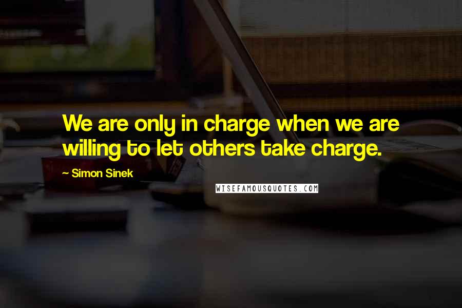 Simon Sinek Quotes: We are only in charge when we are willing to let others take charge.