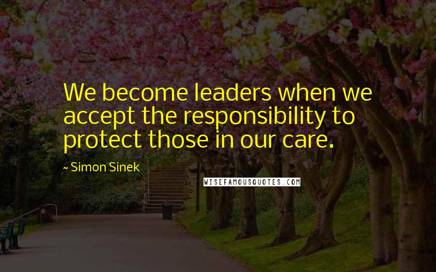 Simon Sinek Quotes: We become leaders when we accept the responsibility to protect those in our care.