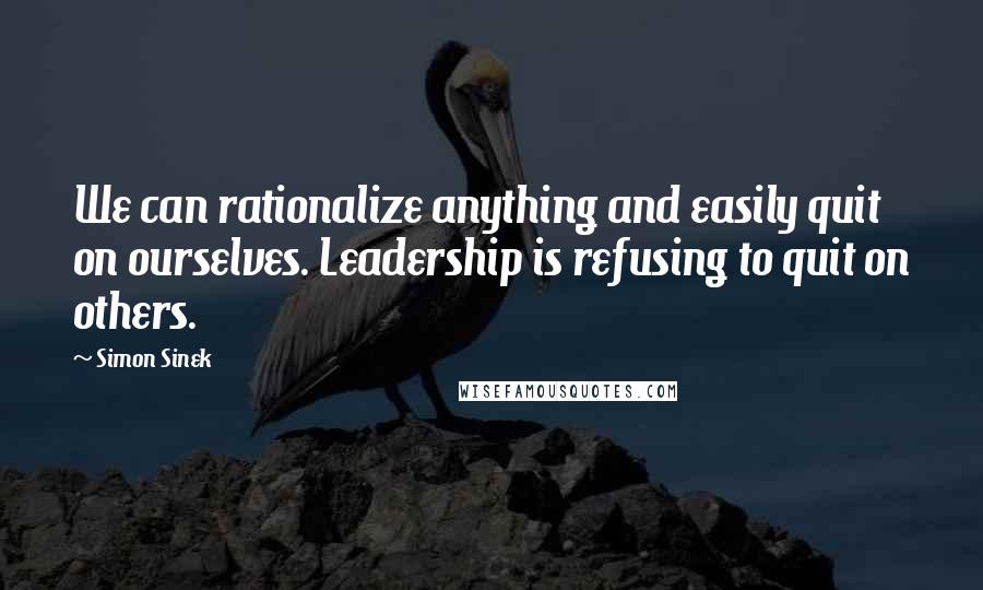 Simon Sinek Quotes: We can rationalize anything and easily quit on ourselves. Leadership is refusing to quit on others.