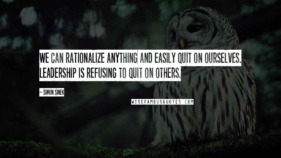 Simon Sinek Quotes: We can rationalize anything and easily quit on ourselves. Leadership is refusing to quit on others.