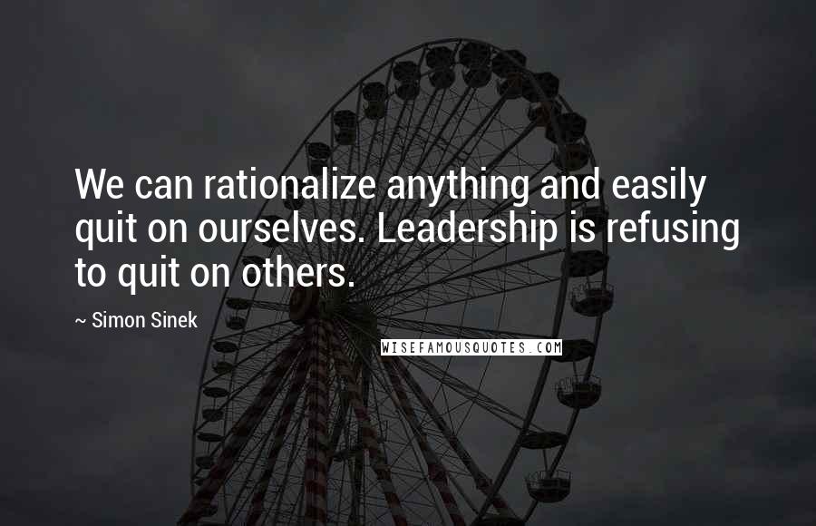 Simon Sinek Quotes: We can rationalize anything and easily quit on ourselves. Leadership is refusing to quit on others.