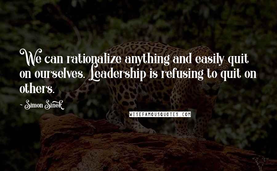 Simon Sinek Quotes: We can rationalize anything and easily quit on ourselves. Leadership is refusing to quit on others.