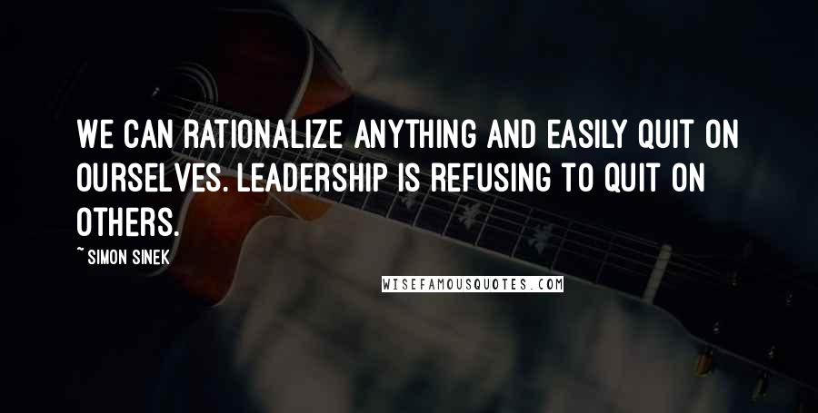 Simon Sinek Quotes: We can rationalize anything and easily quit on ourselves. Leadership is refusing to quit on others.
