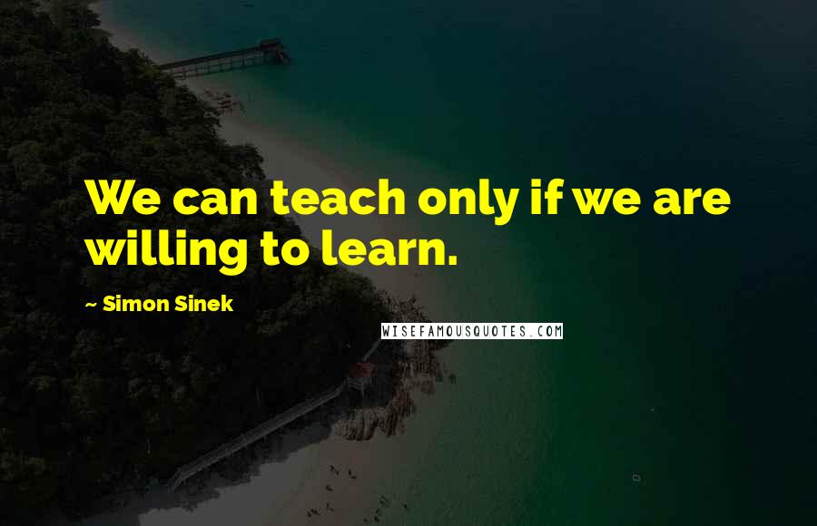 Simon Sinek Quotes: We can teach only if we are willing to learn.