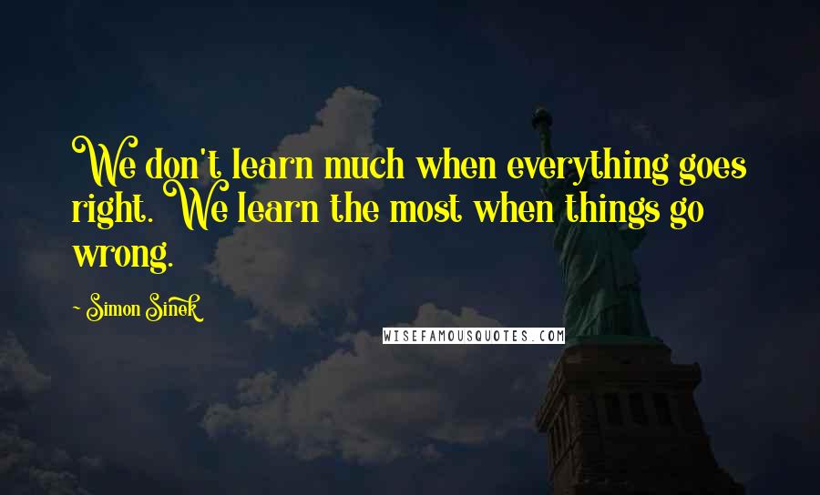 Simon Sinek Quotes: We don't learn much when everything goes right. We learn the most when things go wrong.