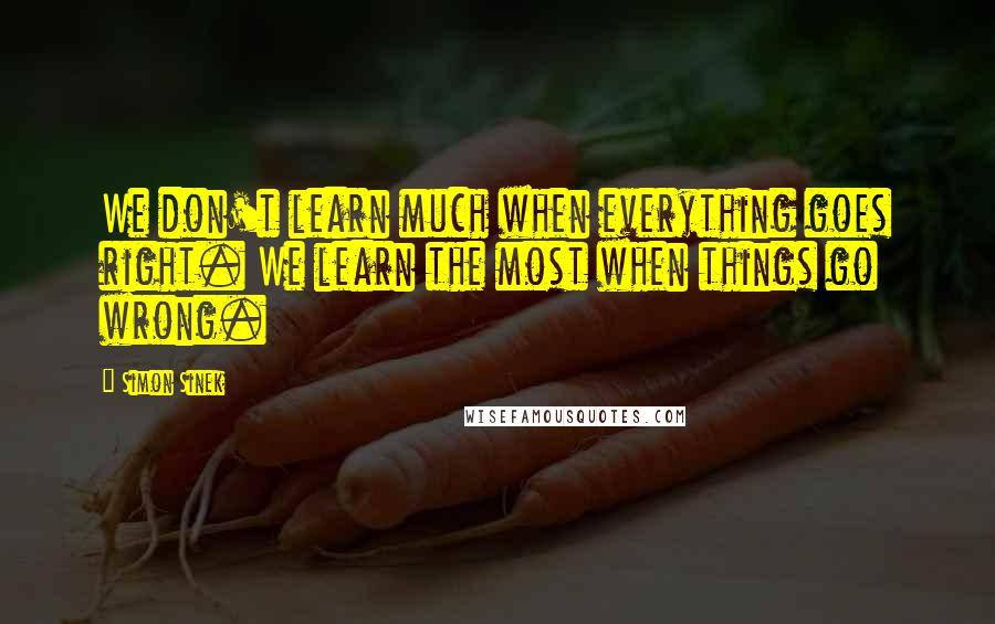 Simon Sinek Quotes: We don't learn much when everything goes right. We learn the most when things go wrong.