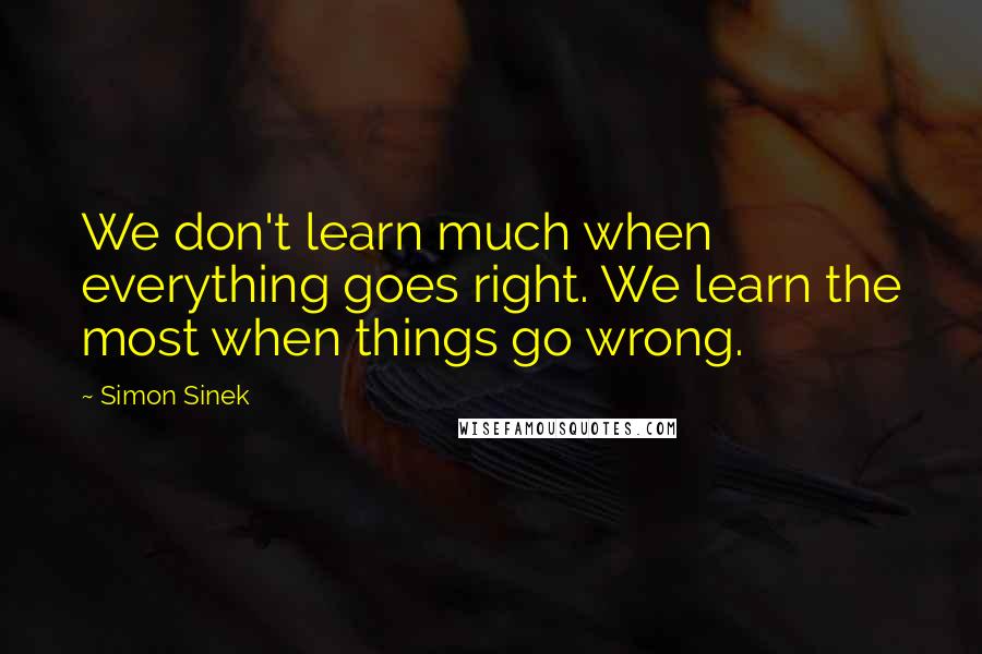 Simon Sinek Quotes: We don't learn much when everything goes right. We learn the most when things go wrong.