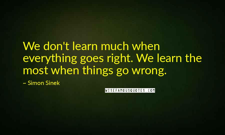Simon Sinek Quotes: We don't learn much when everything goes right. We learn the most when things go wrong.