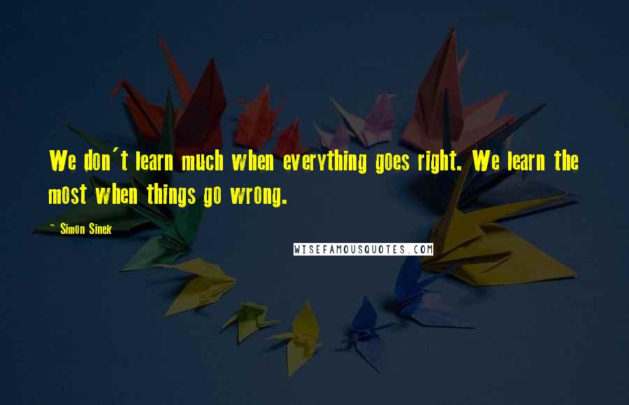 Simon Sinek Quotes: We don't learn much when everything goes right. We learn the most when things go wrong.