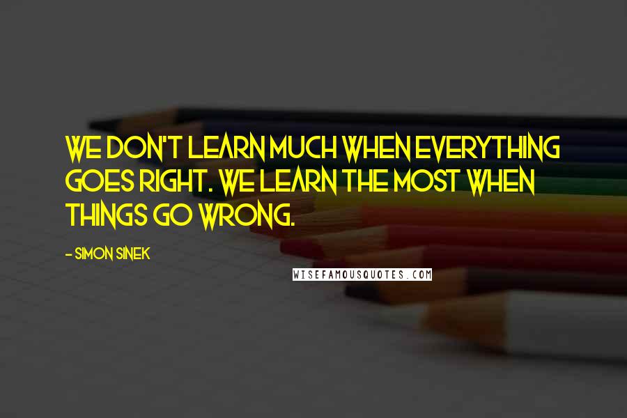 Simon Sinek Quotes: We don't learn much when everything goes right. We learn the most when things go wrong.