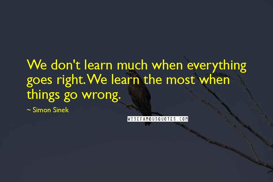 Simon Sinek Quotes: We don't learn much when everything goes right. We learn the most when things go wrong.