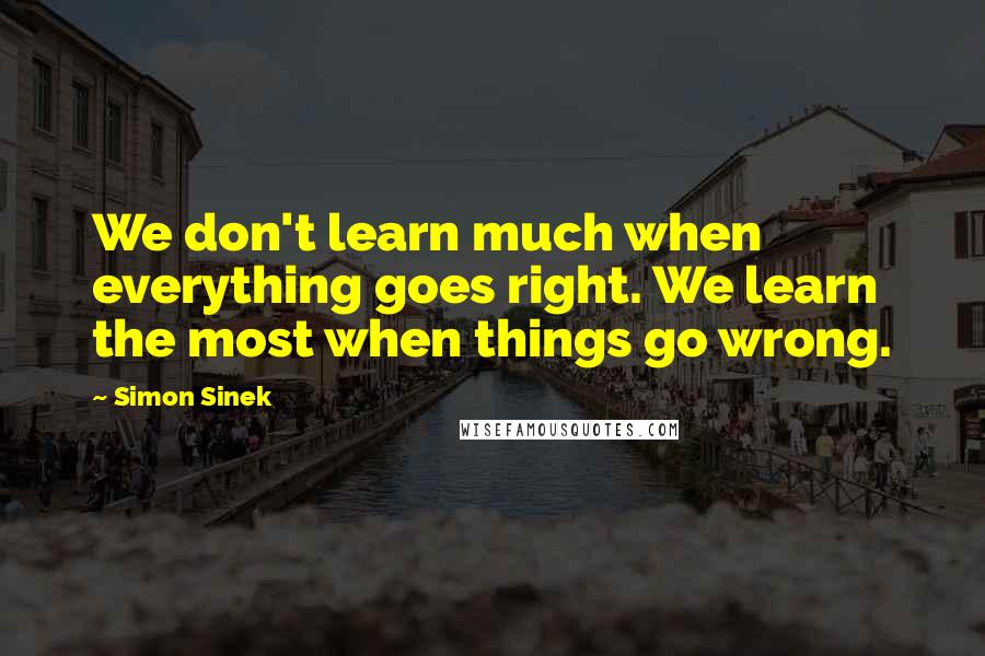 Simon Sinek Quotes: We don't learn much when everything goes right. We learn the most when things go wrong.