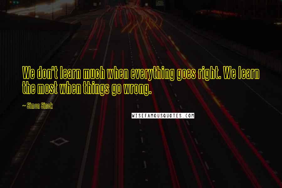 Simon Sinek Quotes: We don't learn much when everything goes right. We learn the most when things go wrong.