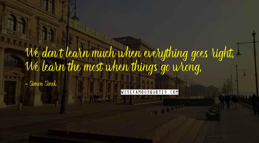 Simon Sinek Quotes: We don't learn much when everything goes right. We learn the most when things go wrong.