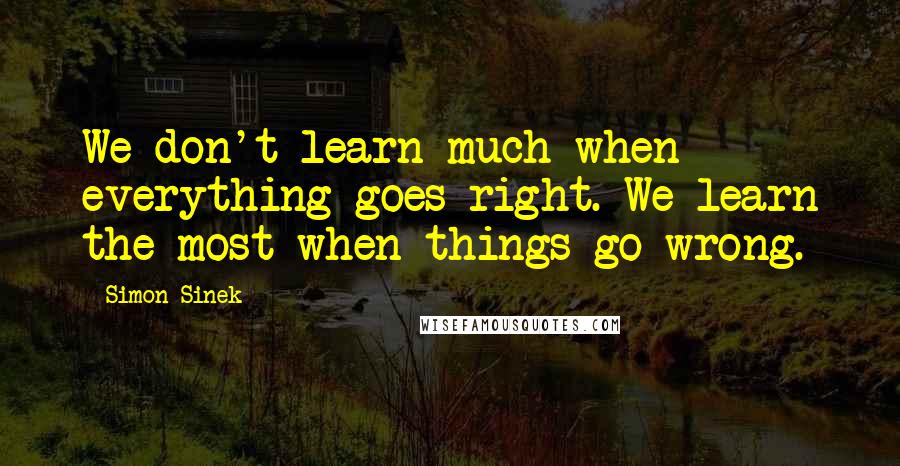 Simon Sinek Quotes: We don't learn much when everything goes right. We learn the most when things go wrong.