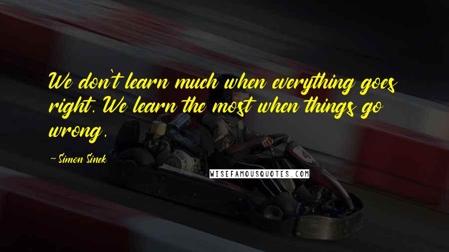 Simon Sinek Quotes: We don't learn much when everything goes right. We learn the most when things go wrong.