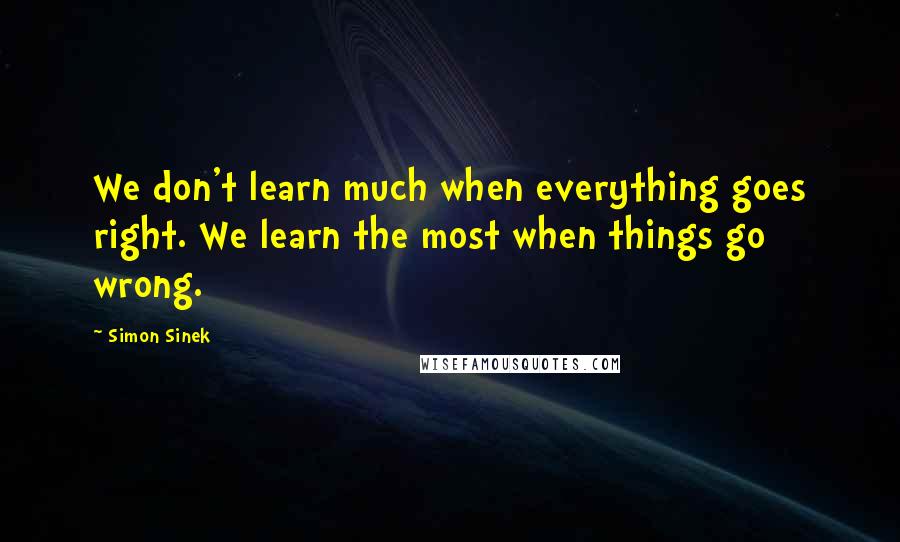 Simon Sinek Quotes: We don't learn much when everything goes right. We learn the most when things go wrong.