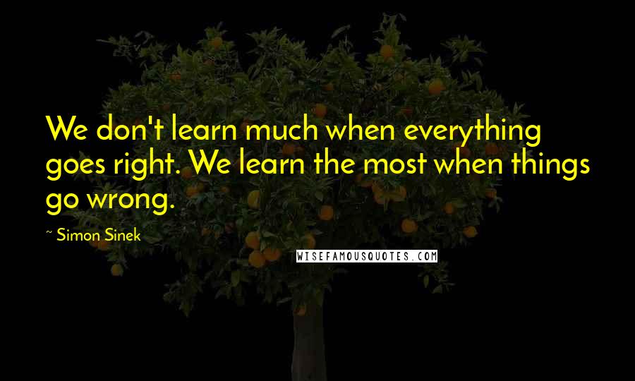 Simon Sinek Quotes: We don't learn much when everything goes right. We learn the most when things go wrong.