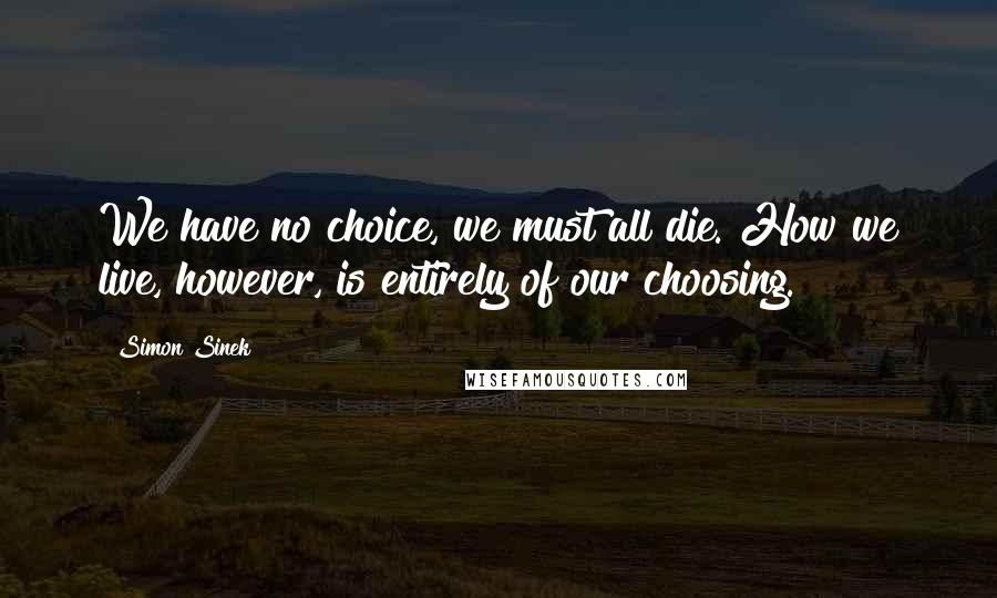 Simon Sinek Quotes: We have no choice, we must all die. How we live, however, is entirely of our choosing.