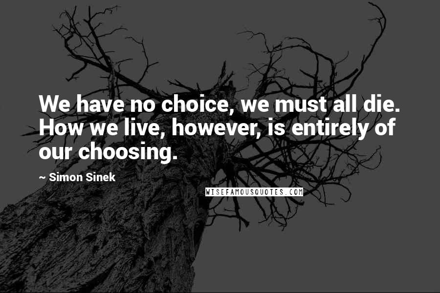 Simon Sinek Quotes: We have no choice, we must all die. How we live, however, is entirely of our choosing.