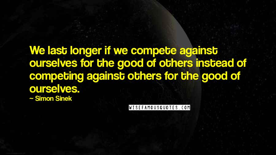 Simon Sinek Quotes: We last longer if we compete against ourselves for the good of others instead of competing against others for the good of ourselves.