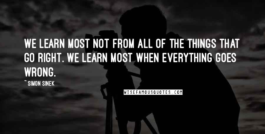 Simon Sinek Quotes: We learn most not from all of the things that go right. We learn most when everything goes wrong.