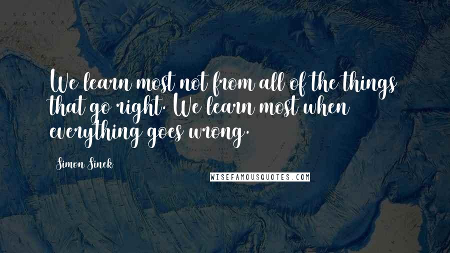 Simon Sinek Quotes: We learn most not from all of the things that go right. We learn most when everything goes wrong.