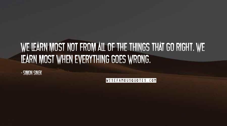 Simon Sinek Quotes: We learn most not from all of the things that go right. We learn most when everything goes wrong.