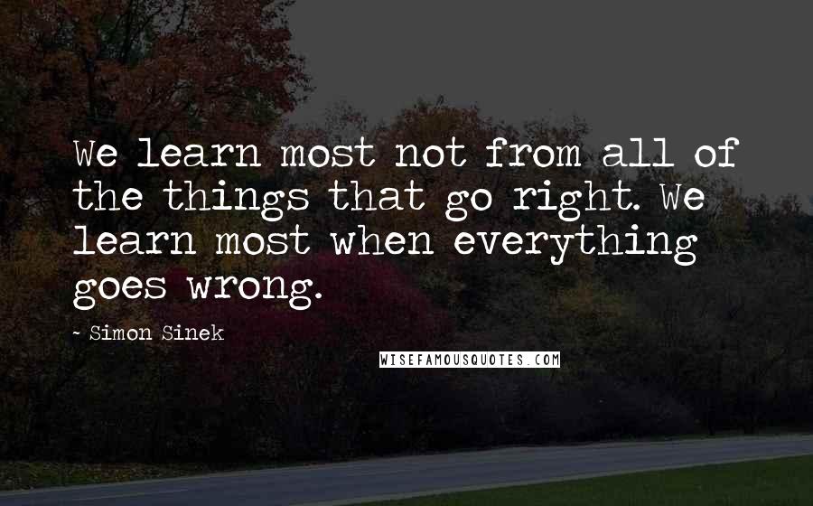 Simon Sinek Quotes: We learn most not from all of the things that go right. We learn most when everything goes wrong.