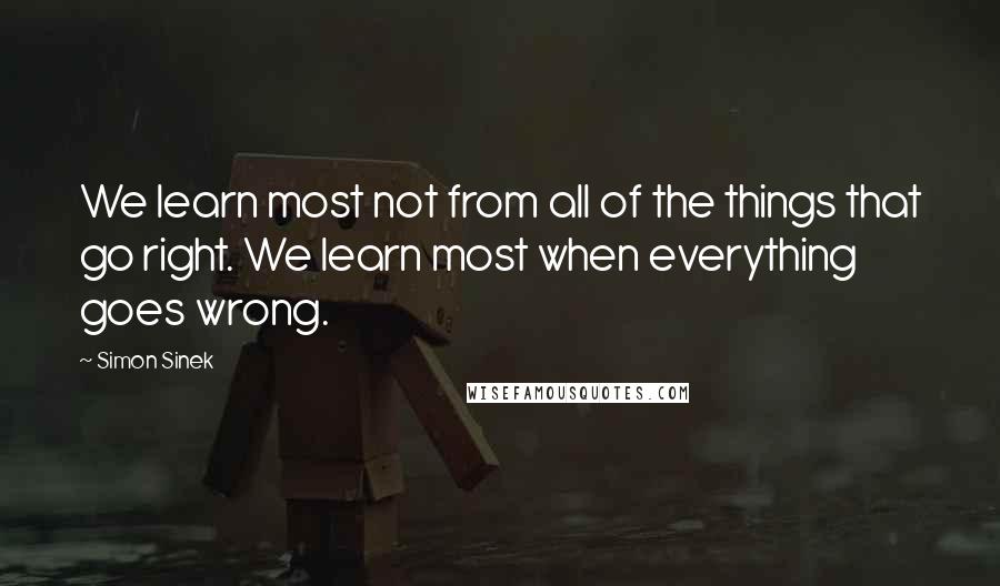 Simon Sinek Quotes: We learn most not from all of the things that go right. We learn most when everything goes wrong.