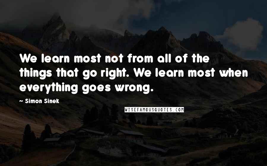 Simon Sinek Quotes: We learn most not from all of the things that go right. We learn most when everything goes wrong.