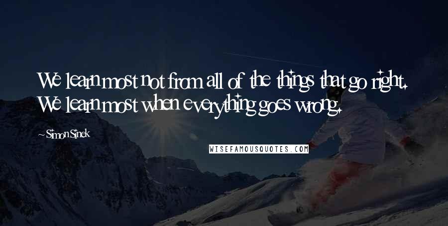 Simon Sinek Quotes: We learn most not from all of the things that go right. We learn most when everything goes wrong.