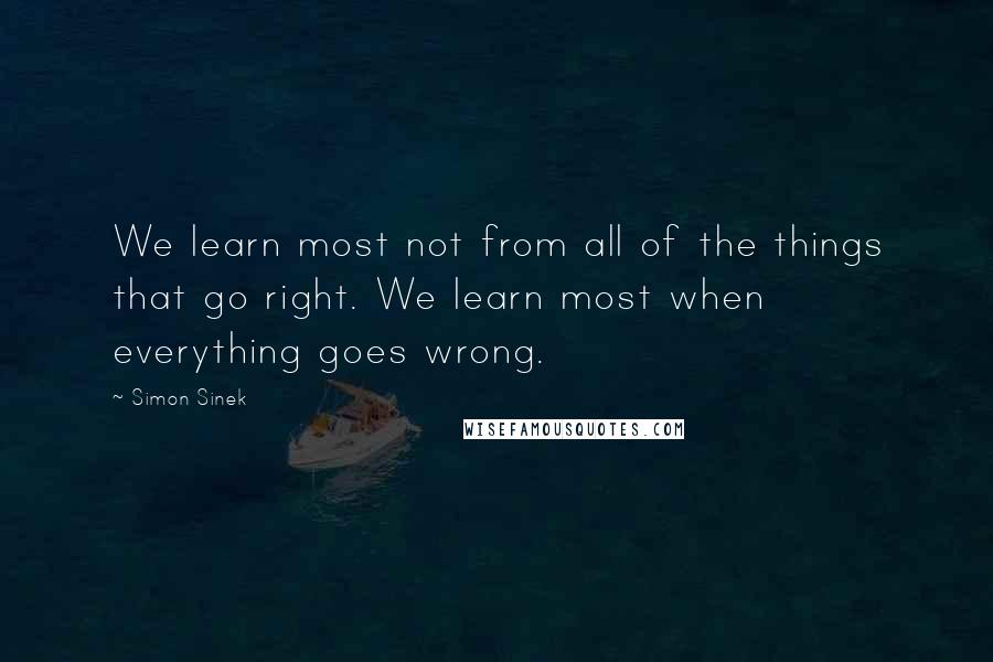 Simon Sinek Quotes: We learn most not from all of the things that go right. We learn most when everything goes wrong.