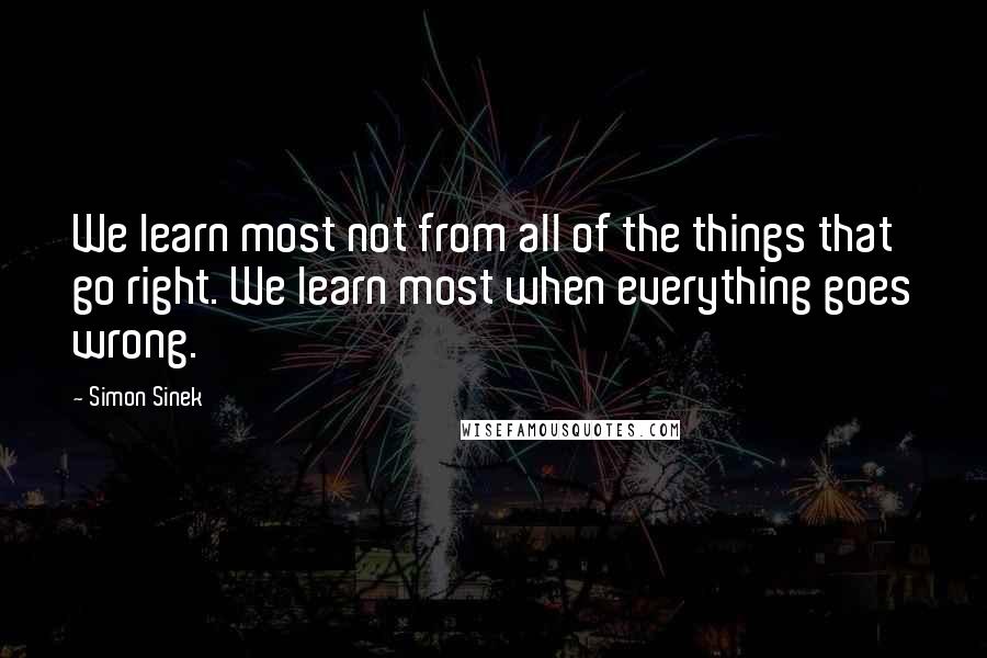 Simon Sinek Quotes: We learn most not from all of the things that go right. We learn most when everything goes wrong.