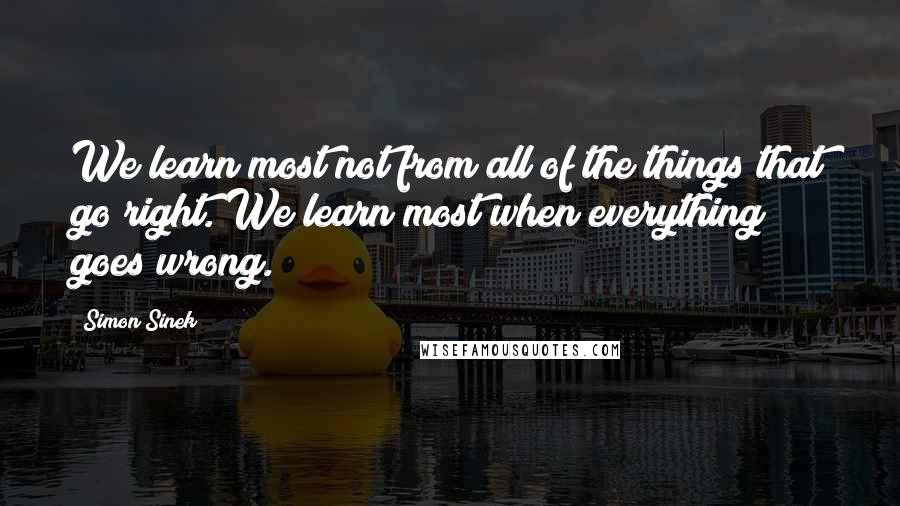 Simon Sinek Quotes: We learn most not from all of the things that go right. We learn most when everything goes wrong.