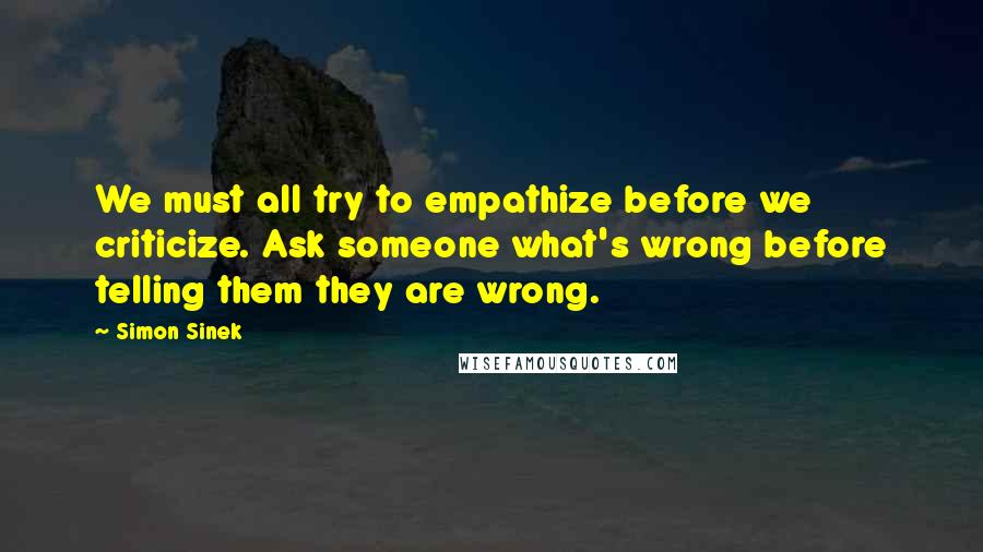 Simon Sinek Quotes: We must all try to empathize before we criticize. Ask someone what's wrong before telling them they are wrong.