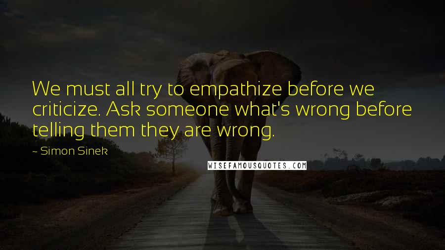 Simon Sinek Quotes: We must all try to empathize before we criticize. Ask someone what's wrong before telling them they are wrong.